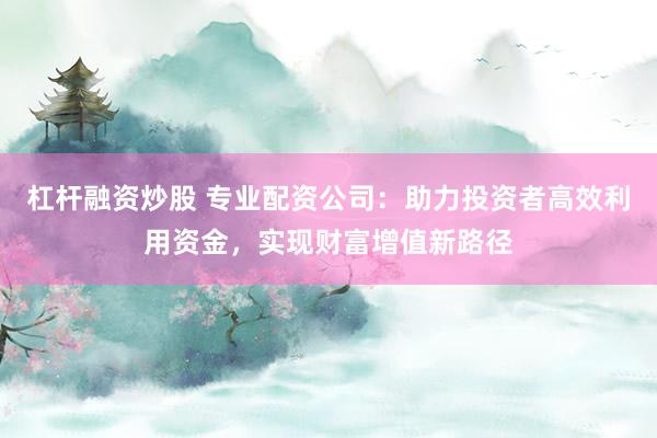 杠杆融资炒股 专业配资公司：助力投资者高效利用资金，实现财富增值新路径