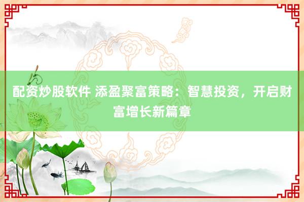 配资炒股软件 添盈聚富策略：智慧投资，开启财富增长新篇章