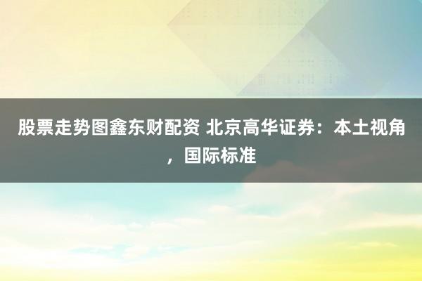 股票走势图鑫东财配资 北京高华证券：本土视角，国际标准