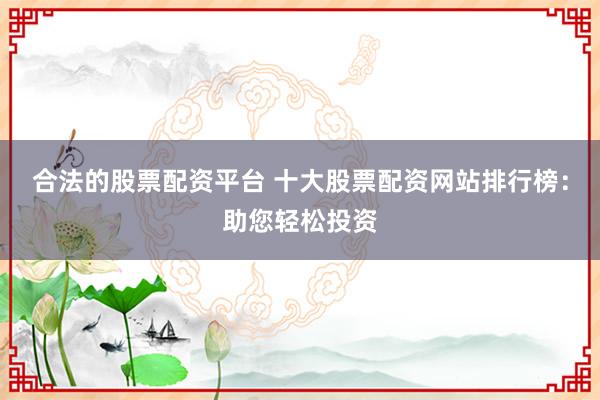 合法的股票配资平台 十大股票配资网站排行榜：助您轻松投资