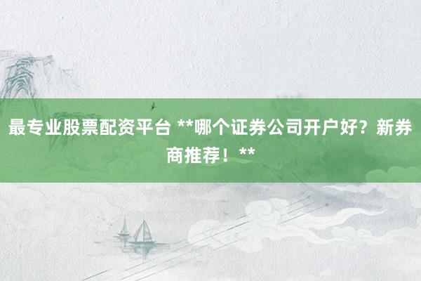 最专业股票配资平台 **哪个证券公司开户好？新券商推荐！**