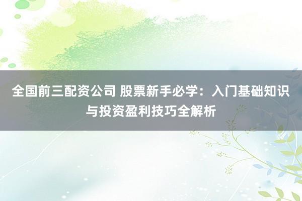 全国前三配资公司 股票新手必学：入门基础知识与投资盈利技巧全解析