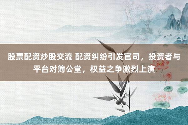 股票配资炒股交流 配资纠纷引发官司，投资者与平台对簿公堂，权益之争激烈上演