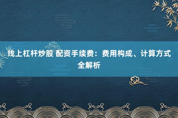 线上杠杆炒股 配资手续费：费用构成、计算方式全解析