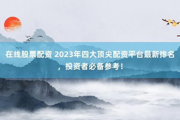 在线股票配资 2023年四大顶尖配资平台最新排名，投资者必备参考！