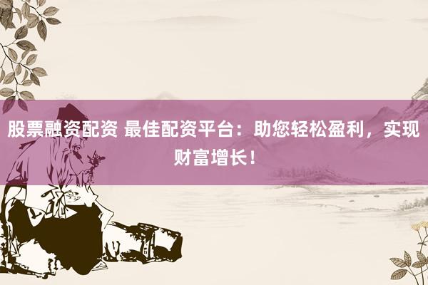 股票融资配资 最佳配资平台：助您轻松盈利，实现财富增长！