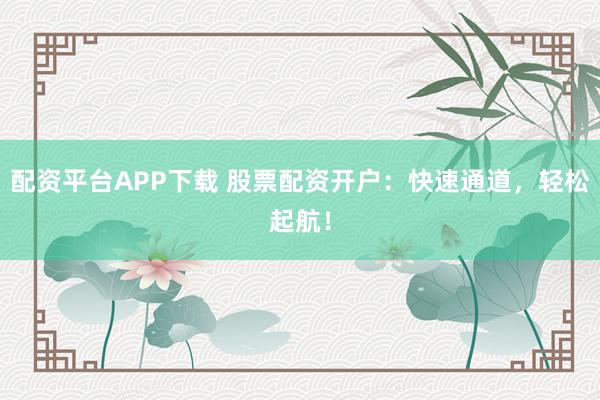 配资平台APP下载 股票配资开户：快速通道，轻松起航！