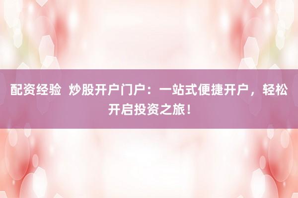 配资经验  炒股开户门户：一站式便捷开户，轻松开启投资之旅！