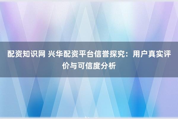 配资知识网 兴华配资平台信誉探究：用户真实评价与可信度分析