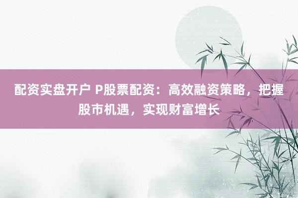配资实盘开户 P股票配资：高效融资策略，把握股市机遇，实现财富增长