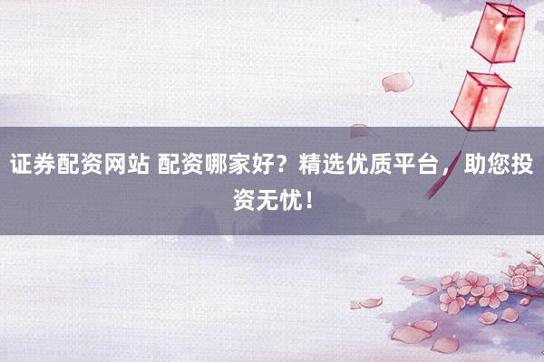 证券配资网站 配资哪家好？精选优质平台，助您投资无忧！