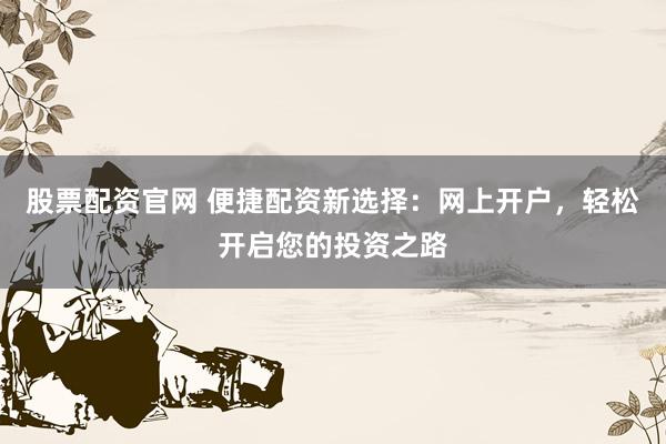 股票配资官网 便捷配资新选择：网上开户，轻松开启您的投资之路