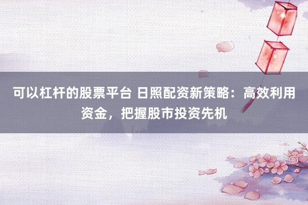 可以杠杆的股票平台 日照配资新策略：高效利用资金，把握股市投资先机
