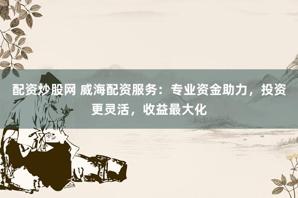 配资炒股网 威海配资服务：专业资金助力，投资更灵活，收益最大化