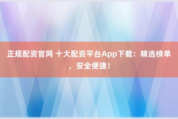 正规配资官网 十大配资平台App下载：精选榜单，安全便捷！
