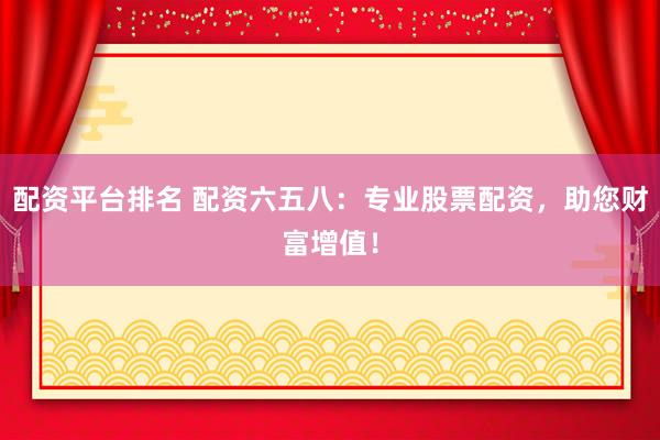 配资平台排名 配资六五八：专业股票配资，助您财富增值！