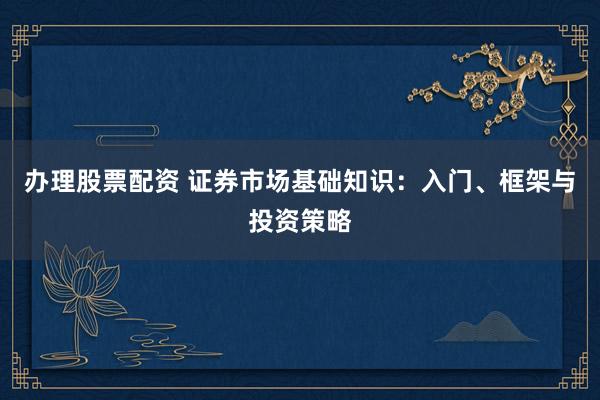 办理股票配资 证券市场基础知识：入门、框架与投资策略