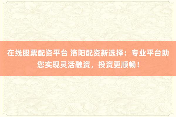 在线股票配资平台 洛阳配资新选择：专业平台助您实现灵活融资，投资更顺畅！
