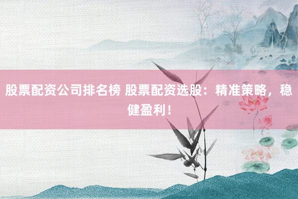 股票配资公司排名榜 股票配资选股：精准策略，稳健盈利！