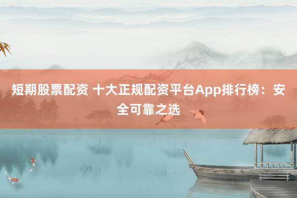 短期股票配资 十大正规配资平台App排行榜：安全可靠之选