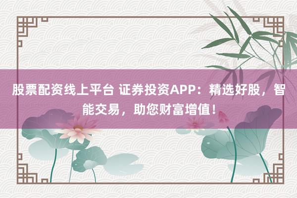 股票配资线上平台 证券投资APP：精选好股，智能交易，助您财富增值！