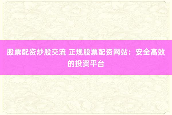 股票配资炒股交流 正规股票配资网站：安全高效的投资平台