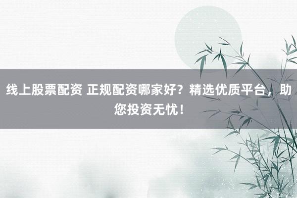 线上股票配资 正规配资哪家好？精选优质平台，助您投资无忧！