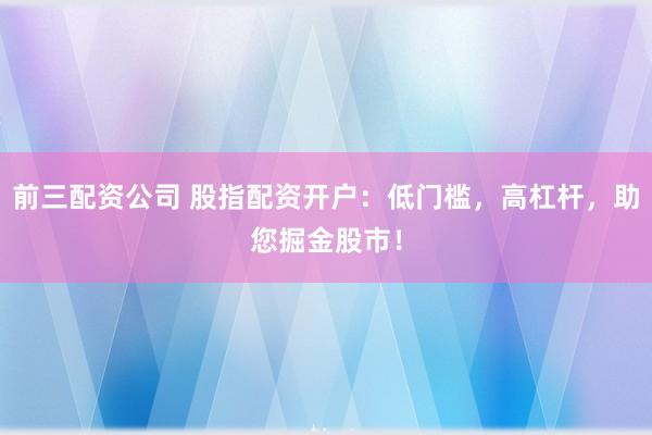 前三配资公司 股指配资开户：低门槛，高杠杆，助您掘金股市！