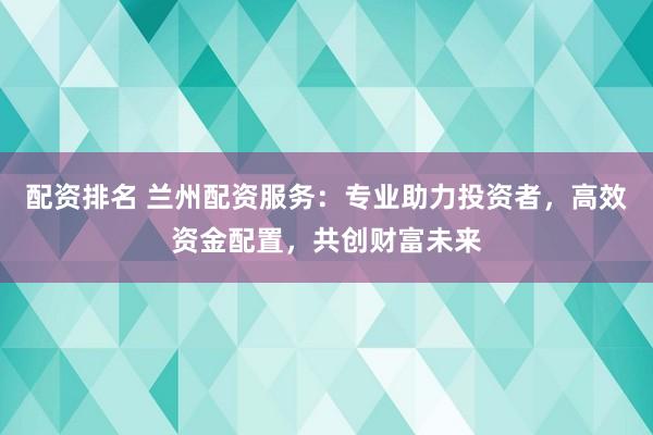 配资排名 兰州配资服务：专业助力投资者，高效资金配置，共创财富未来