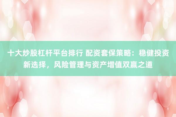 十大炒股杠杆平台排行 配资套保策略：稳健投资新选择，风险管理与资产增值双赢之道