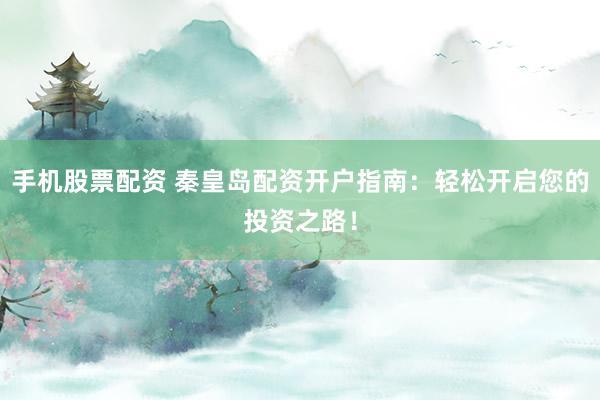 手机股票配资 秦皇岛配资开户指南：轻松开启您的投资之路！