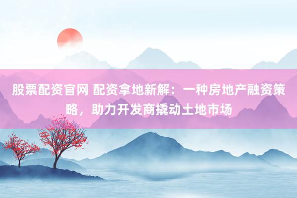 股票配资官网 配资拿地新解：一种房地产融资策略，助力开发商撬动土地市场