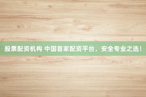 股票配资机构 中国首家配资平台，安全专业之选！