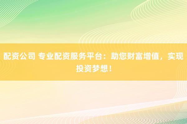 配资公司 专业配资服务平台：助您财富增值，实现投资梦想！
