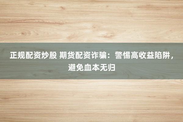 正规配资炒股 期货配资诈骗：警惕高收益陷阱，避免血本无归