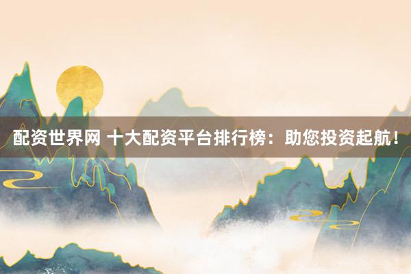 配资世界网 十大配资平台排行榜：助您投资起航！