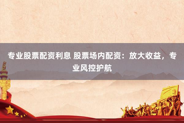 专业股票配资利息 股票场内配资：放大收益，专业风控护航