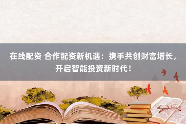 在线配资 合作配资新机遇：携手共创财富增长，开启智能投资新时代！