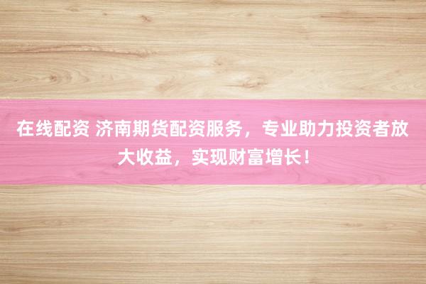在线配资 济南期货配资服务，专业助力投资者放大收益，实现财富增长！