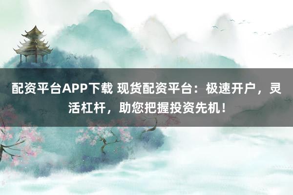 配资平台APP下载 现货配资平台：极速开户，灵活杠杆，助您把握投资先机！