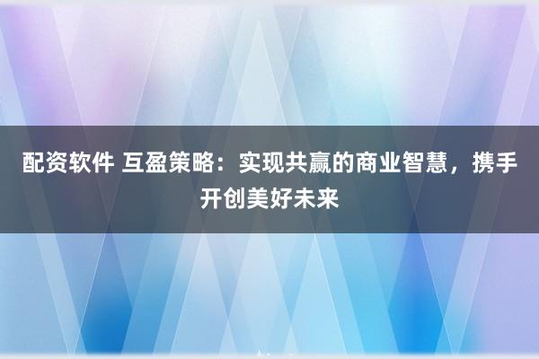 配资软件 互盈策略：实现共赢的商业智慧，携手开创美好未来