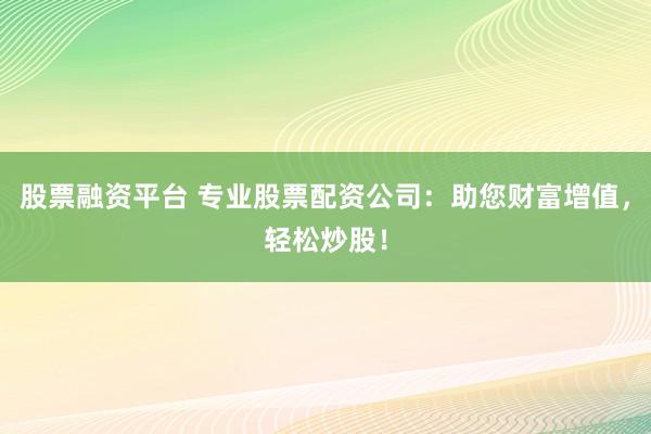 股票融资平台 专业股票配资公司：助您财富增值，轻松炒股！