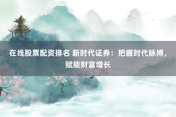 在线股票配资排名 新时代证券：把握时代脉搏，赋能财富增长