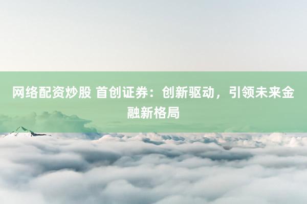 网络配资炒股 首创证券：创新驱动，引领未来金融新格局