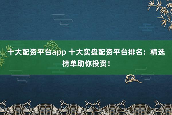 十大配资平台app 十大实盘配资平台排名：精选榜单助你投资！