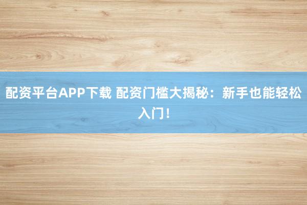 配资平台APP下载 配资门槛大揭秘：新手也能轻松入门！