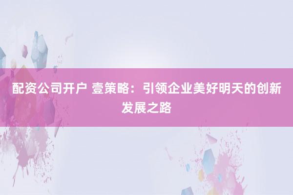 配资公司开户 壹策略：引领企业美好明天的创新发展之路
