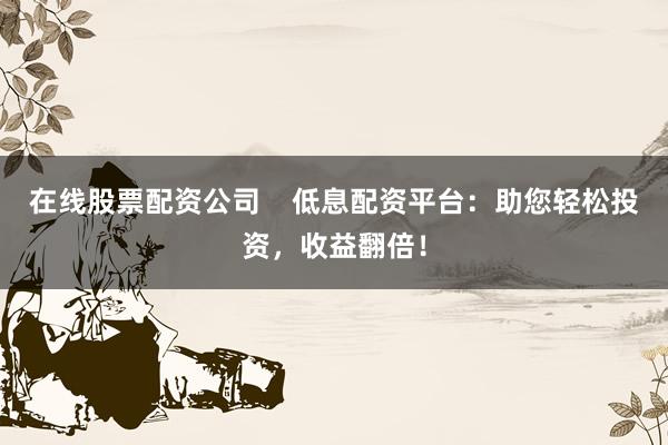 在线股票配资公司    低息配资平台：助您轻松投资，收益翻倍！
