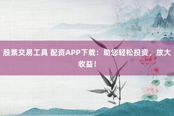 股票交易工具 配资APP下载：助您轻松投资，放大收益！