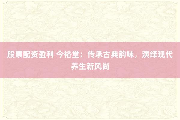 股票配资盈利 今裕堂：传承古典韵味，演绎现代养生新风尚